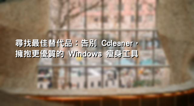 尋找最佳替代品：告別 Ccleaner，擁抱更優質的 Windows 瘦身工具
