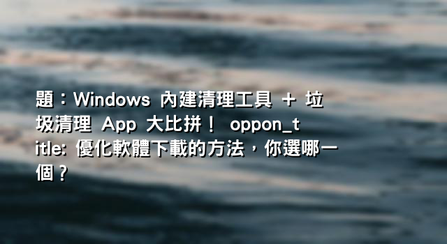 題：Windows 內建清理工具 + 垃圾清理 App 大比拼！ oppon_title: 優化軟體下載的方法，你選哪一個？
