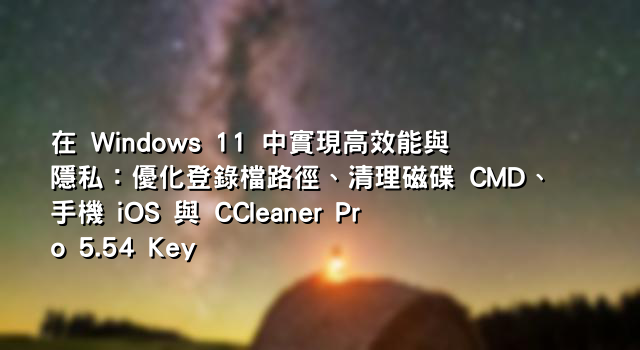 在 Windows 11 中實現高效能與隱私：優化登錄檔路徑、清理磁碟 CMD、手機 iOS 與 CCleaner Pro 5.54 Key