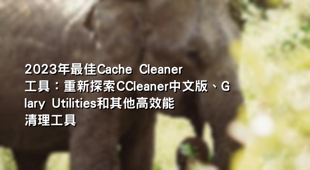 2023年最佳Cache Cleaner工具：重新探索CCleaner中文版、Glary Utilities和其他高效能清理工具