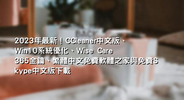 2023年最新！CCleaner中文版、Win10系統優化、Wise Care 365金鑰、繁體中文免費軟體之家與免費Skype中文版下載