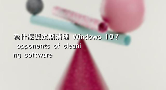 為什麼要定期清理 Windows 10？ opponents of cleaning software